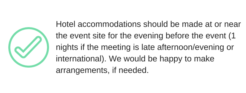 Hotel accommodation should be made at or near the event site for the evening before the event (1 night if the meeting is late afternoon/evening or international). We would be happy to make arrangements, if needed.