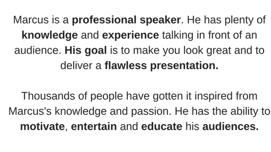 Marcus is a professional Speaker. He has plenty of knowledge and experience talking in front of an audience. He aims to make you look great and deliver a flawless presentation.  Thousands of people have gotten it inspired by Marcus's knowledge and passion. He can motivate, entertain and educate his audiences.